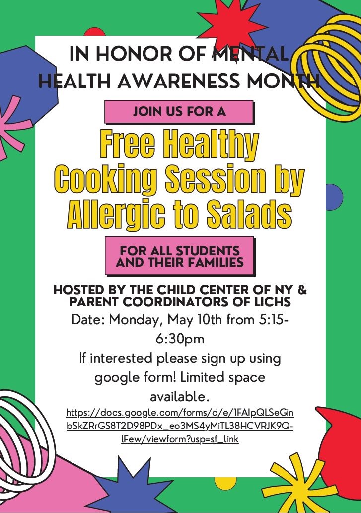 In honor of Mental Health Awareness Month Join us for a Free Healthy Cooking Session by Allergic to Salads for all students and their families Hosted by The Child Center of NY & Parent Coordinators of LICHS Date: Monday, May 10th from 5:15-6:30pm